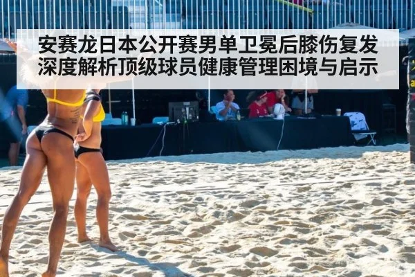 安赛龙日本公开赛男单卫冕后膝伤复发 深度解析顶级球员健康管理困境与启示